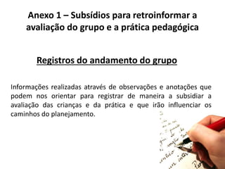 Anexo 1 – Subsídios para retroinformar a
avaliação do grupo e a prática pedagógica
Registros do andamento do grupo
Informações realizadas através de observações e anotações que
podem nos orientar para registrar de maneira a subsidiar a
avaliação das crianças e da prática e que irão influenciar os
caminhos do planejamento.
 