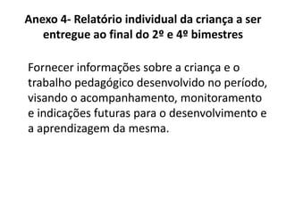 Anexo 4- Relatório individual da criança a ser
entregue ao final do 2º e 4º bimestres
Fornecer informações sobre a criança e o
trabalho pedagógico desenvolvido no período,
visando o acompanhamento, monitoramento
e indicações futuras para o desenvolvimento e
a aprendizagem da mesma.
 