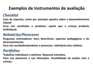 Exemplos de Instrumentos de avaliação
Checklist
Lista de aspectos, como por exemplo aqueles sobre o desenvolvimento
infantil
Foco nos resultados e produtos: aquilo que a criança produziu
(individual)
Relatórios/Pareceres
Perguntas orientadoras; itens descritivos; aspectos pedagógicos e de
desenvolvimento.
Foco nos resultados/produtos e processos. Individual e/ou coletivo.
Portfolios
Trabalhos individuais e coletivos. Natureza interativa.
Foco nos processos e nas interações. Possibilidade de avaliar com a
criança.
 