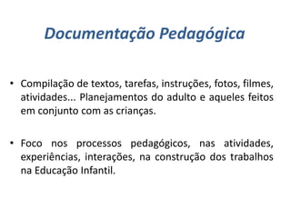 Documentação Pedagógica
• Compilação de textos, tarefas, instruções, fotos, filmes,
atividades... Planejamentos do adulto e aqueles feitos
em conjunto com as crianças.
• Foco nos processos pedagógicos, nas atividades,
experiências, interações, na construção dos trabalhos
na Educação Infantil.
 
