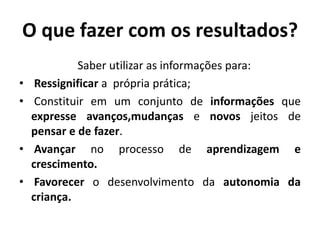 O que fazer com os resultados?
Saber utilizar as informações para:
• Ressignificar a própria prática;
• Constituir em um conjunto de informações que
expresse avanços,mudanças e novos jeitos de
pensar e de fazer.
• Avançar no processo de aprendizagem e
crescimento.
• Favorecer o desenvolvimento da autonomia da
criança.
 