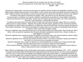 “Devia ter amado mais, ter chorado mais, ter visto o sol nascer
Devia ter arriscado mais, e até errado mais, ter feito o que eu queria fazer..’
Epitáfio – Titãs
Quando uma criança nasce, seus pais se preocupam em registrar, através de álbuns de fotografias a história de seus
bebês. Alguns adolescentes escrevem em seus diários, outros, deixam suas pistas nas páginas da internet. Sempre foi
assim, desde os tempos mais remotos o homem já se preocupava em deixar suas marcas nas cavernas. Tais registros
constroem nossa história. Precisamos do registro, aliás, este exercício nos faz diferentes dos animais.
Os anos passam, o cotidiano nos consome. Vivências e experiências se perdem em nossa trajetória. Momentos
ímpares que deveriam ser documentados. Tarefas que nem sempre são tão essenciais, e por vezes, deixamos de
observar o mais importante: o aprendizado da criança.
O professor deve desenvolver um olhar sensível e voltar seus olhos para onde quer chegar. Para ver o caminho,
precisa recorrer a estes materiais. Registrar não significa amontoar papéis, significa procurar instrumentos efetivos
que sintetizem da melhor forma os progressos, os obstáculos, para que durante todo o processo possam acontecer as
intervenções necessárias. Hoje temos a tecnologia em nossas mãos, que nos auxilia na recuperação desta memória,
tornando-a visível, como fotos, filmagens e blogs.
Queria ter registrado mais. Esta frase sempre vem à minha mente quando ouço esta canção. Peço licença aos Titãs e
afirmo: como eu queria ter registrado mais! Quantas atividades realizadas se perdem com o tempo, as falas, as
aprendizagens, os sorrisos.
Queria ter registrado mais, quando me lembro de bilhetes com letrinhas tortas, mas únicas! Rostinhos, frases e ações,
que nos ajudam a refletir sobre qual seria o caminho certo.
Queria ter registrado mais, ao pensar que poderia direcionar melhor o meu olhar e enxergar a riqueza que estava ao
meu redor e os novos rumos que eu poderia ter tomado.
Queria ter registrado mais, quando me deparo com outras experiências e constato que um dia já vivenciei algo
parecido, mas não possuo este acervo e nem posso confiar em minha memória.
Vários caminhos podem ser trilhados. O professor tem a liberdade de escolhê-los. O importante é que ele siga em
frente e neste processo tenha a sensação de ter “registrado mais”.
Estas “Últimas Considerações” foram escritas pela nossa querida e saudosa Dayse Malagole (1974 – 2011), integrante
da equipe de educação infantil da Secretaria Municipal de Educação do Rio de Janeiro, em vinte e seis de agosto de
dois mil e onze, numa tentativa de registrar suas reflexões sobre o tema deste caderno. A publicação literal de seu
texto é uma homenagem que a equipe da Gerência de Educação Infantil faz a ela em agradecimento a sua dedicação
e trabalho nesta rede. Sem saber, ela conseguiu concluir este caderno exatamente da maneira que a equipe esperava
fazer, valorizando importantes aspectos da avaliação de crianças pequenas.
 