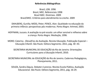 Referências Bibliográficas
Brasil, LDB. 1996
Brasil, MEC. Referenciais 1998
Brasil MEC. Diretrizes. 2009
Brasil/MEC. Critérios para atendimento na creche. 2009
DAHLBERG, Gunilla; MOSS, Peter; PENCE, Alan. Qualidade na educação da
primeira infância: perspectivas pós-modernas. Porto Alegre: Artmed, 2003.
HOFFMAN, Jussara. A avaliação na pré-escola: um olhar sensível e reflexivo sobre
a criança. Porto Alegre: Mediação, 1996.
MORO. Catarina . (Desa)Fios da Avaliação. Revista Educação. Publicação Especial –
Educação Infantil. São Paulo: Editora Segmento. 2011, pág. 30 -43.
SECRETARIA MUNICIPAL DE EDUCAÇÃO do Rio de Janeiro. Orientações
Curriculares para a Educação Infantil, 2010.
SECRETARIA MUNICIPAL de EDUCAÇÃO do Rio de Janeiro. Cadernos Pedagógicos,
Planejamento, 2011.
SOUZA, Sandra Záquia. Debater é preciso. Revista Escola Pública, Avaliação
Educacional. São Paulo: Editora Segmento, 2011, pág. 16-29.
 