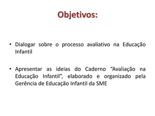 Objetivos:
• Dialogar sobre o processo avaliativo na Educação
Infantil
• Apresentar as ideias do Caderno “Avaliação na
Educação Infantil”, elaborado e organizado pela
Gerência de Educação Infantil da SME
 