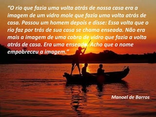 “O rio que fazia uma volta atrás de nossa casa era a
imagem de um vidro mole que fazia uma volta atrás de
casa. Passou um homem depois e disse: Essa volta que o
rio faz por trás de sua casa se chama enseada. Não era
mais a imagem de uma cobra de vidro que fazia a volta
atrás de casa. Era uma enseada. Acho que o nome
empobreceu a imagem.”
Manoel de Barros
 