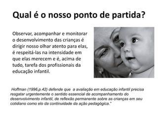 Qual é o nosso ponto de partida?
Observar, acompanhar e monitorar
o desenvolvimento das crianças é
dirigir nosso olhar atento para elas,
é respeitá-las na intensidade em
que elas merecem e é, acima de
tudo, tarefa dos profissionais da
educação infantil.
Hoffman (1996,p.42) defende que a avaliação em educação infantil precisa
resgatar urgentemente o sentido essencial de acompanhamento do
desenvolvimento infantil, de reflexão permanente sobre as crianças em seu
cotidiano como elo da continuidade da ação pedagógica.”
 