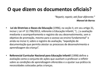 O que dizem os documentos oficiais?
“Repetir, repetir, até ficar diferente.”
Manoel de Barros
• Lei de Diretrizes e Bases da Educação (1996), na seção II, em seu artigo 31,
inciso I, Lei nº 12.796/2013, referente à Educação Infantil, "(...) a avaliação
mediante o acompanhamento e registro do seu desenvolvimento, sem o
objetivo de promoção, mesmo para o acesso ao ensino fundamental" e
ainda no inciso V, sobre o registro da avaliação, “expedição de
documentação que permita atestar os processos de desenvolvimento e
aprendizagem da criança”.
• Referencial Curricular Nacional para Educação Infantil (1998) define a
avaliação como o conjunto de ações que auxiliam o professor a refletir
sobre as condições de aprendizagem oferecidas e a ajustar sua prática às
necessidades colocadas pelas crianças.
 