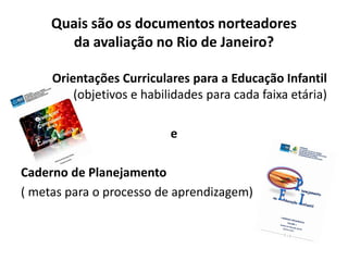 Orientações Curriculares para a Educação Infantil
(objetivos e habilidades para cada faixa etária)
e
Caderno de Planejamento
( metas para o processo de aprendizagem)
Quais são os documentos norteadores
da avaliação no Rio de Janeiro?
 