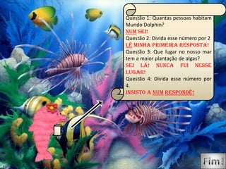 Questão 1: Quantas pessoas habitam
Mundo Dolphin?
Num sei!
Questão 2: Divida esse número por 2
Lê minha primeira resposta!
Questão 3: Que lugar no nosso mar
tem a maior plantação de algas?
Sei lá! Nunca fui nesse
lugar!
Questão 4: Divida esse número por
4.
Insisto a num respondê!
 