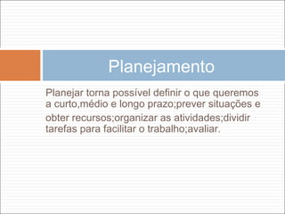 Planejar torna possível definir o que queremos
a curto,médio e longo prazo;prever situações e
obter recursos;organizar as atividades;dividir
tarefas para facilitar o trabalho;avaliar.
Planejamento
 