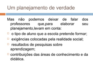 Um planejamento de verdade
Mas não podemos deixar de falar dos
professores que,para elaborar seu
planejamento,levam em conta:
 o tipo de aluno que a escola pretende formar;
 exigências colocadas pela realidade social;
 resultados de pesquisas sobre
aprendizagem;
 contribuições das áreas de conhecimento e da
didática.
 
