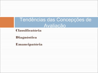 Classificatória
Diagnóstica
Emancipatória
Tendências das Concepções de
Avaliação
 