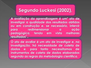 Segundo Luckesi (2002),
A avaliação da aprendizagem é um" ato de
investigar a qualidade dos resultados obtidos
ou em construção e, se necessário, intervir
para        redimensionar       a       ação
pedagógica, tendo em vista melhores
resultados"..
O ato de avaliar é um ato de investigar e, na
investigação, há necessidade de coleta de
dados e, para tanto necessitamos de
instrumentos de coleta de dados elaborados
segundo as regras da metodologia científica.
 