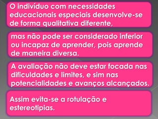 O indivíduo com necessidades
educacionais especiais desenvolve-se
de forma qualitativa diferente,
mas não pode ser considerado inferior
ou incapaz de aprender, pois aprende
de maneira diversa.
A avaliação não deve estar focada nas
dificuldades e limites, e sim nas
potencialidades e avanços alcançados.

Assim evita-se a rotulação e
estereotipias.
 