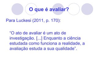 O que é avaliar?

Para Luckesi (2011, p. 170):

 “O ato de avaliar é um ato de
 investigação. [...] Enquanto a ciência
 estudada como funciona a realidade, a
 avaliação estuda a sua qualidade”.
 