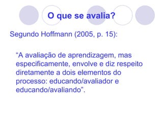 O que se avalia?

Segundo Hoffmann (2005, p. 15):

 “A avaliação de aprendizagem, mas
 especificamente, envolve e diz respeito
 diretamente a dois elementos do
 processo: educando/avaliador e
 educando/avaliando”.
 