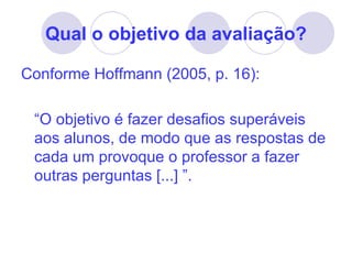 Qual o objetivo da avaliação?

Conforme Hoffmann (2005, p. 16):

 “O objetivo é fazer desafios superáveis
 aos alunos, de modo que as respostas de
 cada um provoque o professor a fazer
 outras perguntas [...] ”.
 