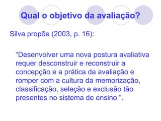Qual o objetivo da avaliação?

Silva propõe (2003, p. 16):

 “Desenvolver uma nova postura avaliativa
 requer desconstruir e reconstruir a
 concepção e a prática da avaliação e
 romper com a cultura da memorização,
 classificação, seleção e exclusão tão
 presentes no sistema de ensino ”.
 