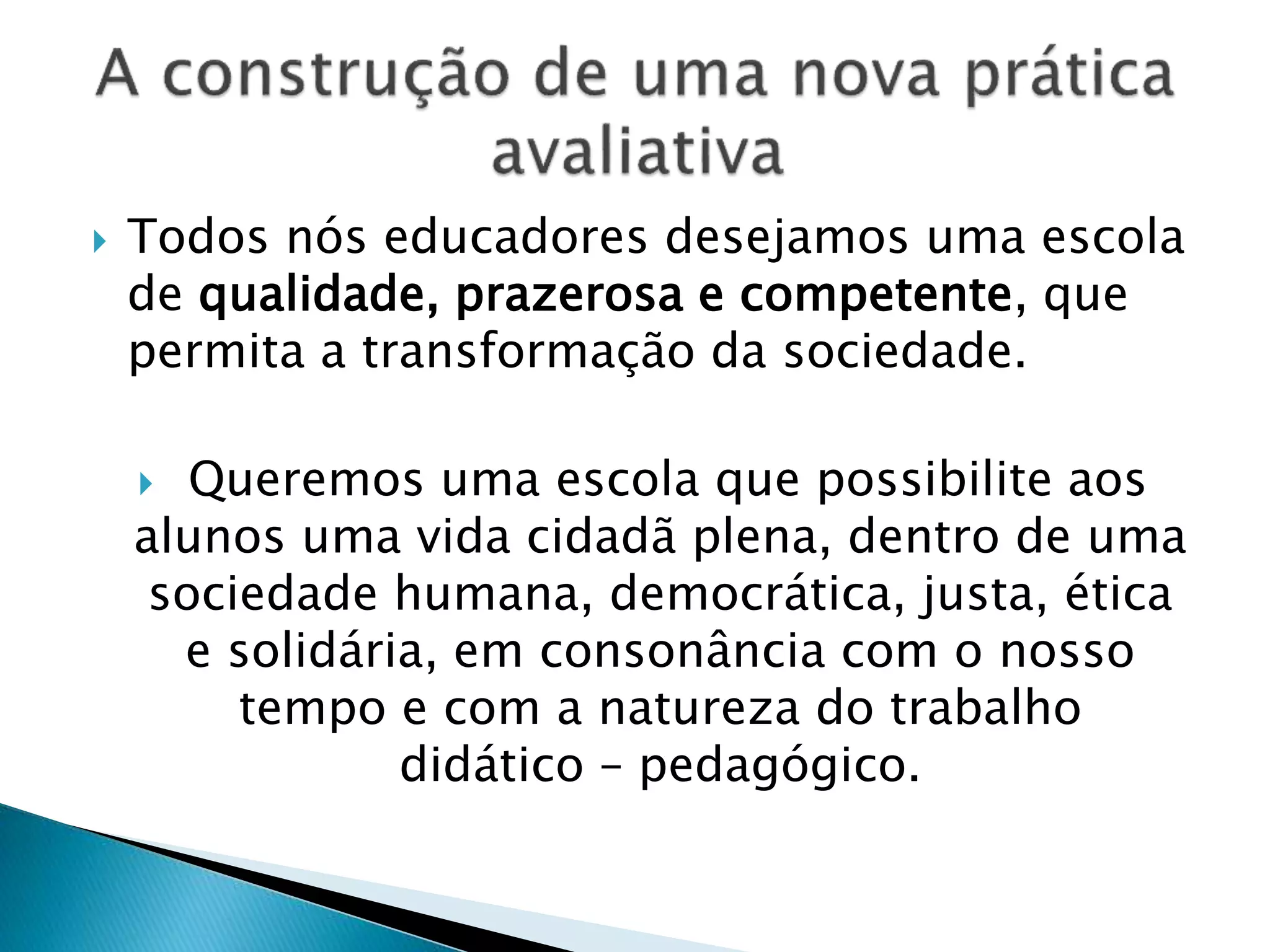  Todos nós educadores desejamos uma escola
de qualidade, prazerosa e competente, que
permita a transformação da sociedade.
 Queremos uma escola que possibilite aos
alunos uma vida cidadã plena, dentro de uma
sociedade humana, democrática, justa, ética
e solidária, em consonância com o nosso
tempo e com a natureza do trabalho
didático – pedagógico.
 