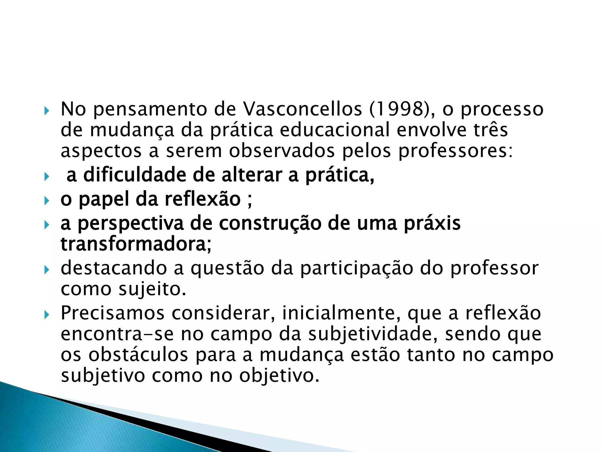  No pensamento de Vasconcellos (1998), o processo
de mudança da prática educacional envolve três
aspectos a serem observados pelos professores:
 a dificuldade de alterar a prática,
 o papel da reflexão ;
 a perspectiva de construção de uma práxis
transformadora;
 destacando a questão da participação do professor
como sujeito.
 Precisamos considerar, inicialmente, que a reflexão
encontra-se no campo da subjetividade, sendo que
os obstáculos para a mudança estão tanto no campo
subjetivo como no objetivo.
 