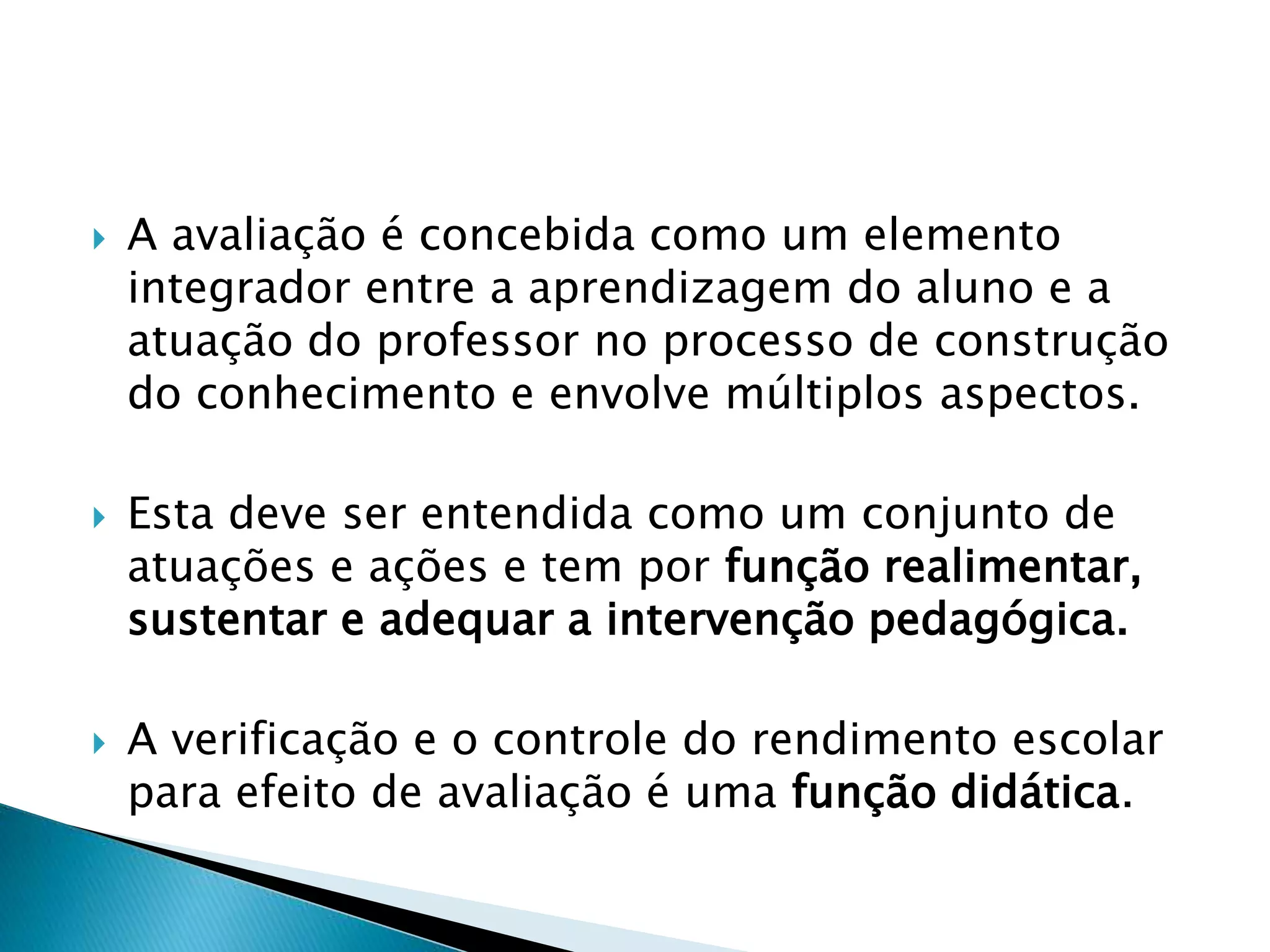  A avaliação é concebida como um elemento
integrador entre a aprendizagem do aluno e a
atuação do professor no processo de construção
do conhecimento e envolve múltiplos aspectos.
 Esta deve ser entendida como um conjunto de
atuações e ações e tem por função realimentar,
sustentar e adequar a intervenção pedagógica.
 A verificação e o controle do rendimento escolar
para efeito de avaliação é uma função didática.
 