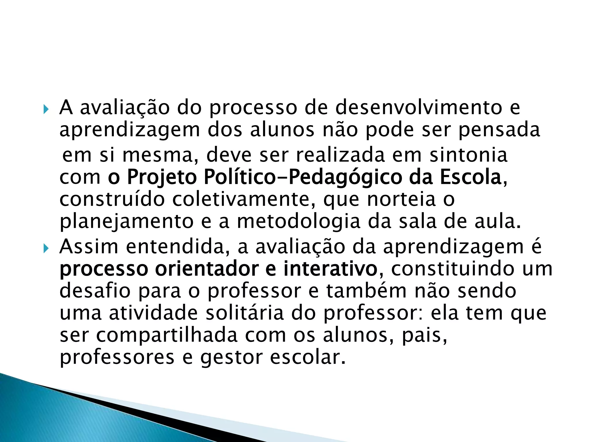  A avaliação do processo de desenvolvimento e
aprendizagem dos alunos não pode ser pensada
em si mesma, deve ser realizada em sintonia
com o Projeto Político-Pedagógico da Escola,
construído coletivamente, que norteia o
planejamento e a metodologia da sala de aula.
 Assim entendida, a avaliação da aprendizagem é
processo orientador e interativo, constituindo um
desafio para o professor e também não sendo
uma atividade solitária do professor: ela tem que
ser compartilhada com os alunos, pais,
professores e gestor escolar.
 
