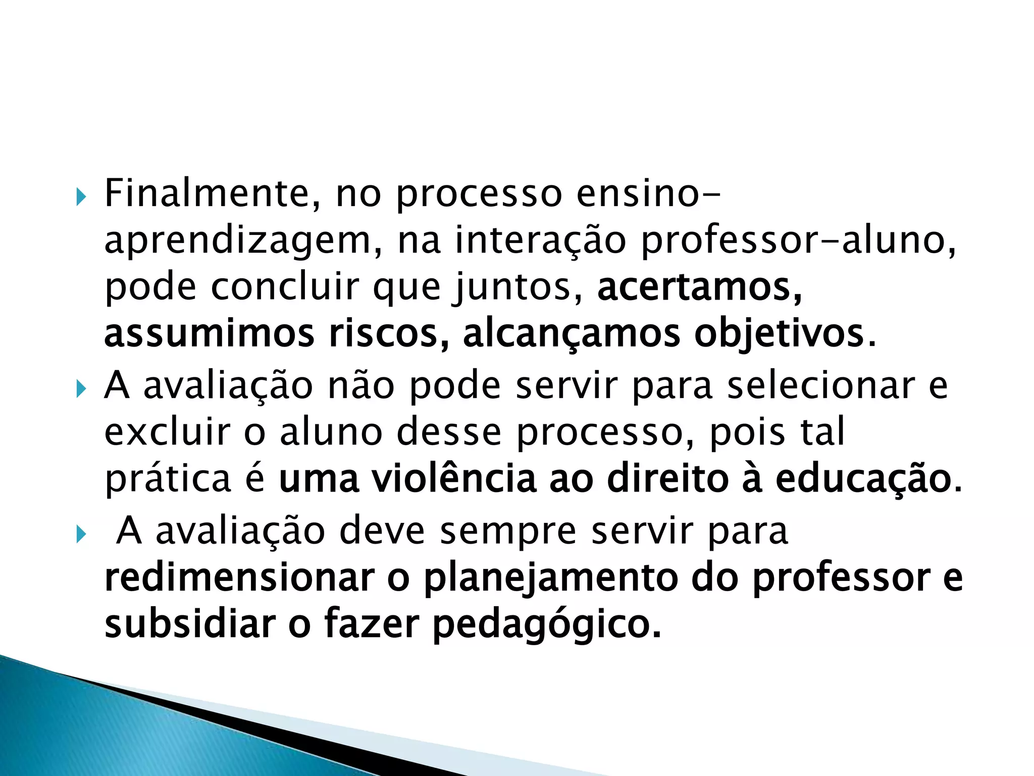  Finalmente, no processo ensino-
aprendizagem, na interação professor-aluno,
pode concluir que juntos, acertamos,
assumimos riscos, alcançamos objetivos.
 A avaliação não pode servir para selecionar e
excluir o aluno desse processo, pois tal
prática é uma violência ao direito à educação.
 A avaliação deve sempre servir para
redimensionar o planejamento do professor e
subsidiar o fazer pedagógico.
 