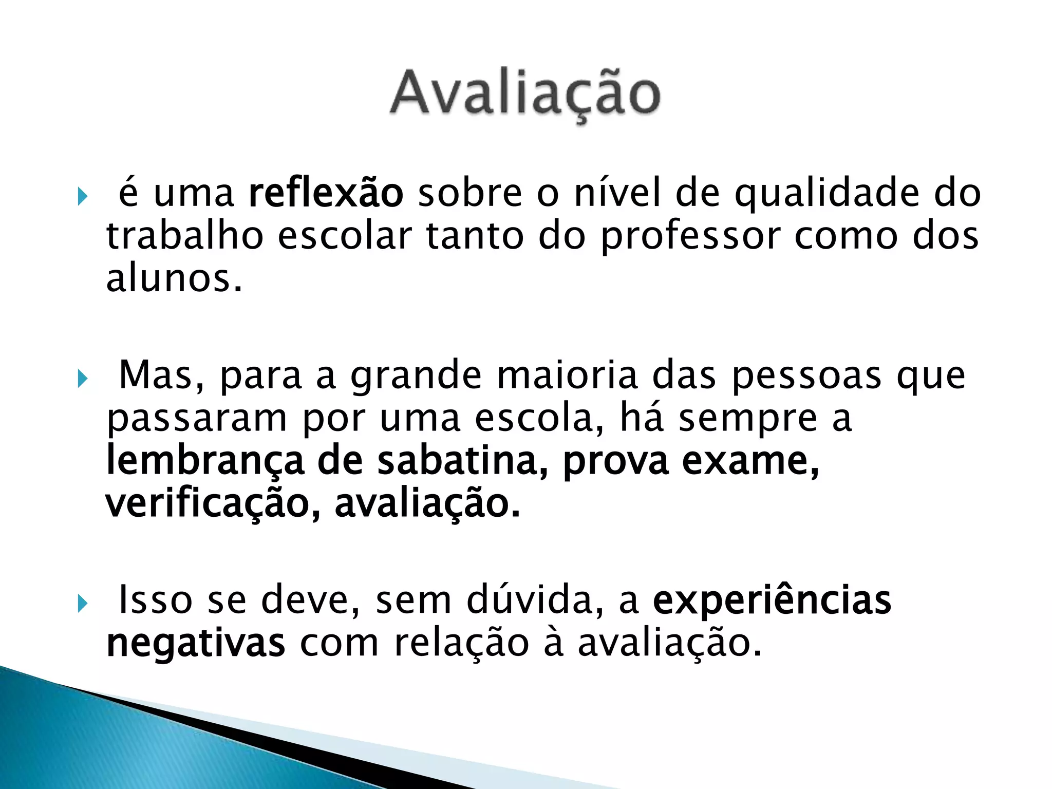  é uma reflexão sobre o nível de qualidade do
trabalho escolar tanto do professor como dos
alunos.
 Mas, para a grande maioria das pessoas que
passaram por uma escola, há sempre a
lembrança de sabatina, prova exame,
verificação, avaliação.
 Isso se deve, sem dúvida, a experiências
negativas com relação à avaliação.
 