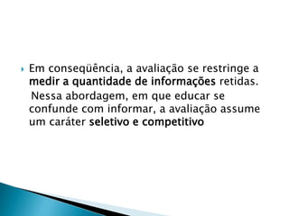  Em conseqüência, a avaliação se restringe a
medir a quantidade de informações retidas.
Nessa abordagem, em que educar se
confunde com informar, a avaliação assume
um caráter seletivo e competitivo
 
