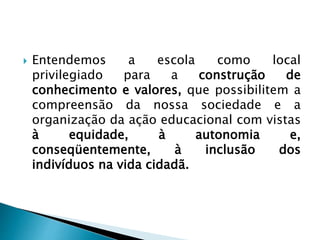  Entendemos a escola como local
privilegiado para a construção de
conhecimento e valores, que possibilitem a
compreensão da nossa sociedade e a
organização da ação educacional com vistas
à equidade, à autonomia e,
conseqüentemente, à inclusão dos
indivíduos na vida cidadã.
 