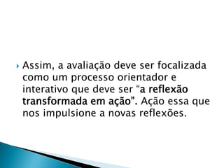  Assim, a avaliação deve ser focalizada
como um processo orientador e
interativo que deve ser “a reflexão
transformada em ação”. Ação essa que
nos impulsione a novas reflexões.
 