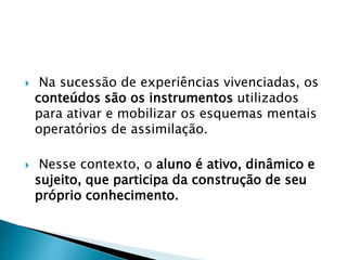 Na sucessão de experiências vivenciadas, os
conteúdos são os instrumentos utilizados
para ativar e mobilizar os esquemas mentais
operatórios de assimilação.
 Nesse contexto, o aluno é ativo, dinâmico e
sujeito, que participa da construção de seu
próprio conhecimento.
 