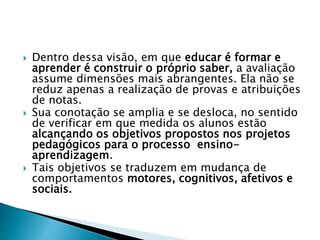  Dentro dessa visão, em que educar é formar e
aprender é construir o próprio saber, a avaliação
assume dimensões mais abrangentes. Ela não se
reduz apenas a realização de provas e atribuições
de notas.
 Sua conotação se amplia e se desloca, no sentido
de verificar em que medida os alunos estão
alcançando os objetivos propostos nos projetos
pedagógicos para o processo ensino-
aprendizagem.
 Tais objetivos se traduzem em mudança de
comportamentos motores, cognitivos, afetivos e
sociais.
 