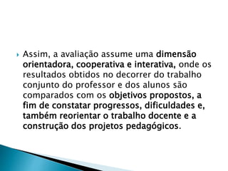  Assim, a avaliação assume uma dimensão
orientadora, cooperativa e interativa, onde os
resultados obtidos no decorrer do trabalho
conjunto do professor e dos alunos são
comparados com os objetivos propostos, a
fim de constatar progressos, dificuldades e,
também reorientar o trabalho docente e a
construção dos projetos pedagógicos.
 