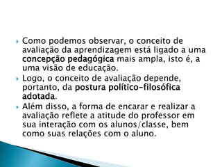  Como podemos observar, o conceito de
avaliação da aprendizagem está ligado a uma
concepção pedagógica mais ampla, isto é, a
uma visão de educação.
 Logo, o conceito de avaliação depende,
portanto, da postura político-filosófica
adotada.
 Além disso, a forma de encarar e realizar a
avaliação reflete a atitude do professor em
sua interação com os alunos/classe, bem
como suas relações com o aluno.
 