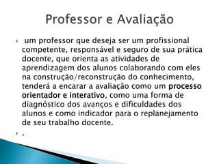  um professor que deseja ser um profissional
competente, responsável e seguro de sua prática
docente, que orienta as atividades de
aprendizagem dos alunos colaborando com eles
na construção/reconstrução do conhecimento,
tenderá a encarar a avaliação como um processo
orientador e interativo, como uma forma de
diagnóstico dos avanços e dificuldades dos
alunos e como indicador para o replanejamento
de seu trabalho docente.
 .
 