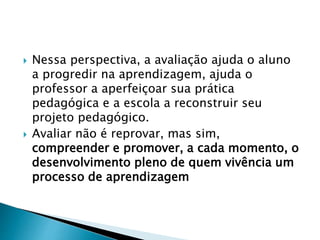  Nessa perspectiva, a avaliação ajuda o aluno
a progredir na aprendizagem, ajuda o
professor a aperfeiçoar sua prática
pedagógica e a escola a reconstruir seu
projeto pedagógico.
 Avaliar não é reprovar, mas sim,
compreender e promover, a cada momento, o
desenvolvimento pleno de quem vivência um
processo de aprendizagem
 