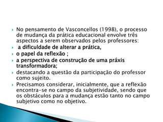  No pensamento de Vasconcellos (1998), o processo
de mudança da prática educacional envolve três
aspectos a serem observados pelos professores:
 a dificuldade de alterar a prática,
 o papel da reflexão ;
 a perspectiva de construção de uma práxis
transformadora;
 destacando a questão da participação do professor
como sujeito.
 Precisamos considerar, inicialmente, que a reflexão
encontra-se no campo da subjetividade, sendo que
os obstáculos para a mudança estão tanto no campo
subjetivo como no objetivo.
 