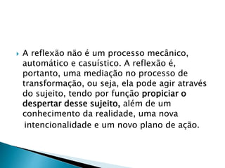  A reflexão não é um processo mecânico,
automático e casuístico. A reflexão é,
portanto, uma mediação no processo de
transformação, ou seja, ela pode agir através
do sujeito, tendo por função propiciar o
despertar desse sujeito, além de um
conhecimento da realidade, uma nova
intencionalidade e um novo plano de ação.
 