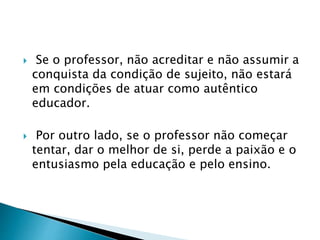  Se o professor, não acreditar e não assumir a
conquista da condição de sujeito, não estará
em condições de atuar como autêntico
educador.
 Por outro lado, se o professor não começar
tentar, dar o melhor de si, perde a paixão e o
entusiasmo pela educação e pelo ensino.
 