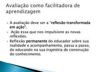  A avaliação deve ser a “reflexão transformada
em ação”.
 Ação essa que nos impulsione as novas
reflexões.
 Reflexão permanente do educador sobre sua
realidade e acompanhamento, passa a passo,
do educando na sua trajetória de construção
do conhecimento.
 