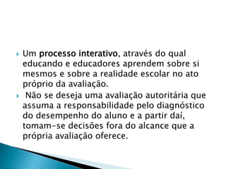  Um processo interativo, através do qual
educando e educadores aprendem sobre si
mesmos e sobre a realidade escolar no ato
próprio da avaliação.
 Não se deseja uma avaliação autoritária que
assuma a responsabilidade pelo diagnóstico
do desempenho do aluno e a partir daí,
tomam-se decisões fora do alcance que a
própria avaliação oferece.
 