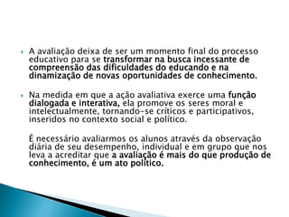  A avaliação deixa de ser um momento final do processo
educativo para se transformar na busca incessante de
compreensão das dificuldades do educando e na
dinamização de novas oportunidades de conhecimento.
 Na medida em que a ação avaliativa exerce uma função
dialogada e interativa, ela promove os seres moral e
intelectualmente, tornando-se críticos e participativos,
inseridos no contexto social e político.
É necessário avaliarmos os alunos através da observação
diária de seu desempenho, individual e em grupo que nos
leva a acreditar que a avaliação é mais do que produção de
conhecimento, é um ato político.
 