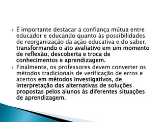  É importante destacar a confiança mútua entre
educador e educando quanto às possibilidades
de reorganização da ação educativa e do saber,
transformando o ato avaliativo em um momento
de reflexão, descoberta e troca de
conhecimentos e aprendizagem.
 Finalmente, os professores devem converter os
métodos tradicionais de verificação de erros e
acertos em métodos investigativos, de
interpretação das alternativas de soluções
propostas pelos alunos às diferentes situações
de aprendizagem.
 