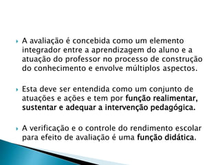  A avaliação é concebida como um elemento
integrador entre a aprendizagem do aluno e a
atuação do professor no processo de construção
do conhecimento e envolve múltiplos aspectos.
 Esta deve ser entendida como um conjunto de
atuações e ações e tem por função realimentar,
sustentar e adequar a intervenção pedagógica.
 A verificação e o controle do rendimento escolar
para efeito de avaliação é uma função didática.
 