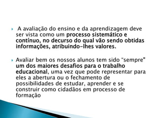  A avaliação do ensino e da aprendizagem deve
ser vista como um processo sistemático e
contínuo, no decurso do qual vão sendo obtidas
informações, atribuindo-lhes valores.
 Avaliar bem os nossos alunos tem sido “sempre”
um dos maiores desafios para o trabalho
educacional, uma vez que pode representar para
eles a abertura ou o fechamento de
possibilidades de estudar, aprender e se
construir como cidadãos em processo de
formação
 