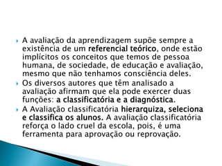  A avaliação da aprendizagem supõe sempre a
existência de um referencial teórico, onde estão
implícitos os conceitos que temos de pessoa
humana, de sociedade, de educação e avaliação,
mesmo que não tenhamos consciência deles.
 Os diversos autores que têm analisado a
avaliação afirmam que ela pode exercer duas
funções: a classificatória e a diagnóstica.
 A Avaliação classificatória hierarquiza, seleciona
e classifica os alunos. A avaliação classificatória
reforça o lado cruel da escola, pois, é uma
ferramenta para aprovação ou reprovação.
 