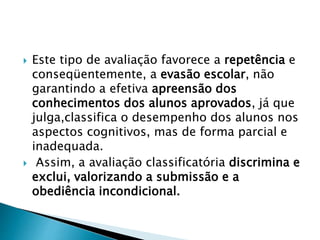  Este tipo de avaliação favorece a repetência e
conseqüentemente, a evasão escolar, não
garantindo a efetiva apreensão dos
conhecimentos dos alunos aprovados, já que
julga,classifica o desempenho dos alunos nos
aspectos cognitivos, mas de forma parcial e
inadequada.
 Assim, a avaliação classificatória discrimina e
exclui, valorizando a submissão e a
obediência incondicional.
 