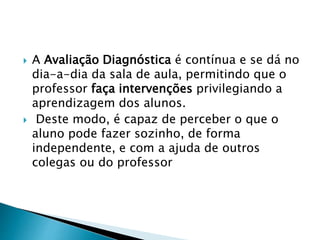  A Avaliação Diagnóstica é contínua e se dá no
dia-a-dia da sala de aula, permitindo que o
professor faça intervenções privilegiando a
aprendizagem dos alunos.
 Deste modo, é capaz de perceber o que o
aluno pode fazer sozinho, de forma
independente, e com a ajuda de outros
colegas ou do professor
 