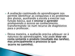  A avaliação continuada da aprendizagem nos
permite identificar as conquistas e os problemas
dos alunos, auxiliando a escola a exercer sua
função básica, que é ensinar e aprender
promovendo o acesso ao conhecimento,
transformando-se num recurso de diagnóstico
para o professor.
 Dessa maneira, a avaliação precisa adequar-se à
natureza da aprendizagem, não pode levar em
conta somente o produto (resultado das tarefas),
mas principalmente o processo (o que
ocorre no caminho).
 